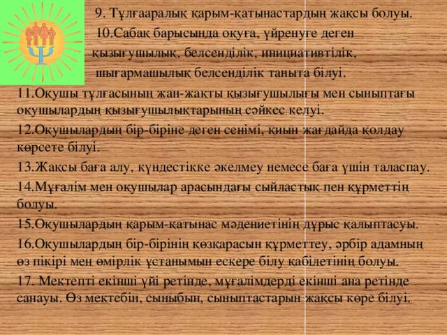 9. Тұлғааралық қарым-қатынастардың жақсы болуы.  10.Сабақ барысында оқуға, үйренуге деген  қызығушылық, белсенділік, инициативтілік,  шығармашылық белсенділік таныта білуі. 11.Оқушы тұлғасының жан-жақты қызығушылығы мен сыныптағы оқушылардың қызығушылықтарының сәйкес келуі. 12.Оқушылардың бір-біріне деген сенімі, қиын жағдайда қолдау көрсете білуі. 13.Жақсы баға алу, күндестікке әкелмеу немесе баға үшін таласпау. 14.Мұғалім мен оқушылар арасындағы сыйластық пен құрметтің болуы. 15.Оқушылардың қарым-қатынас мәдениетінің дұрыс қалыптасуы. 16.Оқушылардың бір-бірінің қөзқарасын құрметтеу, әрбір адамның өз пікірі мен өмірлік ұстанымын ескере білу қабілетінің болуы. 17. Мектепті екінші үйі ретінде, мұғалімдерді екінші ана ретінде санауы. Өз мектебін, сыныбын, сыныптастарын жақсы көре білуі.