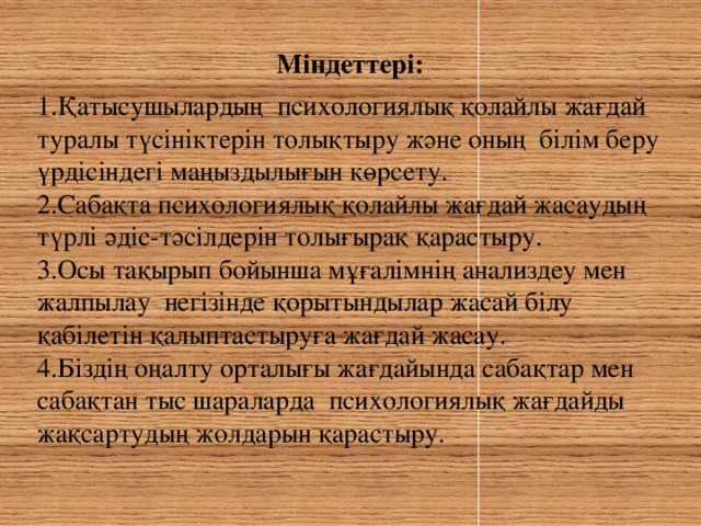 Міндеттері:  1.Қатысушылардың психологиялық қолайлы жағдай туралы түсініктерін толықтыру және оның білім беру үрдісіндегі маңыздылығын көрсету. 2.Сабақта психологиялық қолайлы жағдай жасаудың түрлі әдіс-тәсілдерін толығырақ қарастыру. 3.Осы тақырып бойынша мұғалімнің анализдеу мен жалпылау негізінде қорытындылар жасай білу қабілетін қалыптастыруға жағдай жасау. 4.Біздің оңалту орталығы жағдайында сабақтар мен сабақтан тыс шараларда психологиялық жағдайды жақсартудың жолдарын қарастыру.