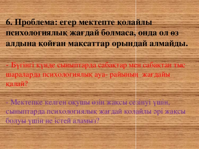 6. Проблема: егер мектепте қолайлы психологиялық жағдай болмаса, онда ол өз алдына қойған мақсаттар орындай алмайды. - Бүгінгі күнде сыныптарда сабақтар мен сабақтан тыс шараларда психологиялық ауа- райының жағдайы қалай? - Мектепке келген оқушы өзін жақсы сезінуі үшін, сыныптарда психологиялық жағдай қолайлы әрі жақсы болуы үшін не істей аламыз?