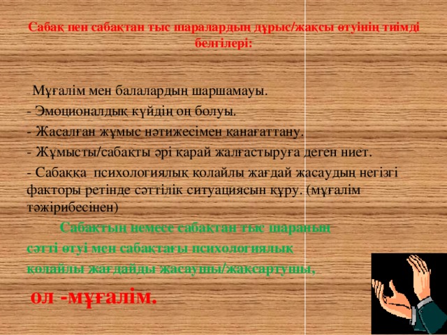 Сабақ пен сабақтан тыс шаралардың дұрыс/жақсы өтуінің тиімді белгілері:   -- Мұғалім мен балалардың шаршамауы. - Эмоционалдық күйдің оң болуы. - Жасалған жұмыс нәтижесімен қанағаттану. - Жұмысты/сабақты әрі қарай жалғастыруға деген ниет. - Сабаққа психологиялық қолайлы жағдай жасаудың негізгі факторы ретінде сәттілік ситуациясын құру. (мұғалім тәжірибесінен)  Сабақтың немесе сабақтан тыс шараның сәтті өтуі мен сабақтағы психологиялық қолайлы жағдайды жасаушы/жақсартушы,  ол -мұғалім.