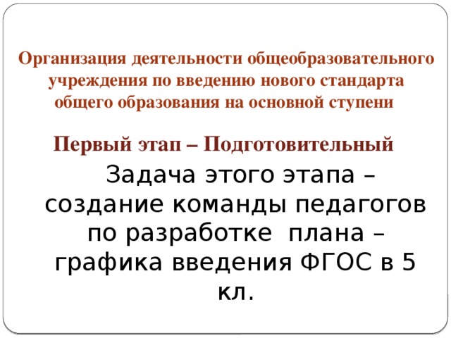 Организация деятельности общеобразовательного учреждения по введению нового стандарта общего образования на основной ступени Первый этап – Подготовительный   Задача этого этапа – создание команды педагогов по разработке плана – графика введения ФГОС в 5 кл.