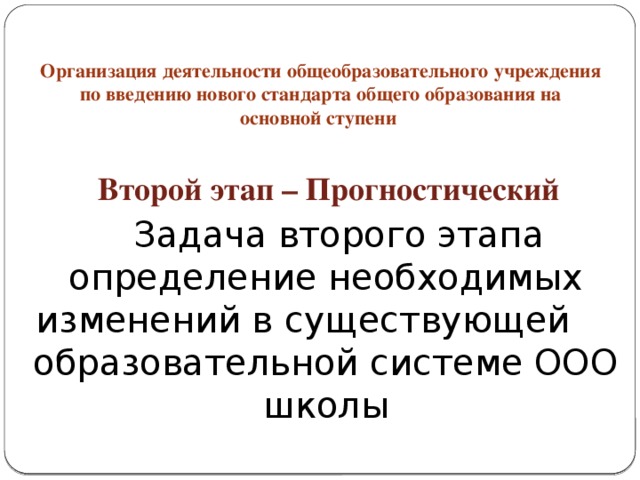 Организация деятельности общеобразовательного учреждения по введению нового стандарта общего образования на основной ступени  Второй этап – Прогностический  Задача второго этапа определение необходимых изменений в существующей образовательной системе ООО школы