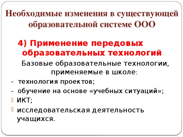 Необходимые изменения в существующей образовательной системе ООО 4) Применение передовых образовательных технологий  Базовые образовательные технологии, применяемые в школе : - технология проектов; - обучение на основе «учебных ситуаций»;