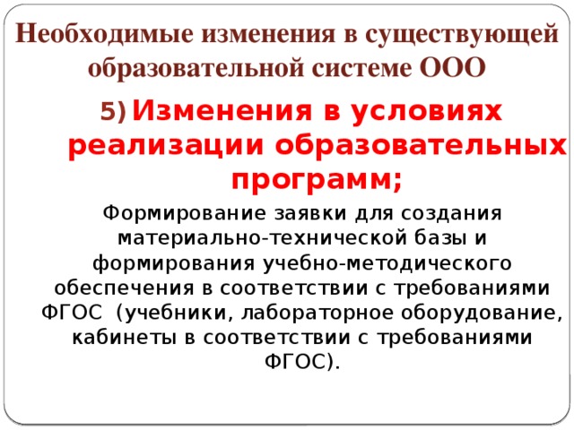 Необходимые изменения в существующей образовательной системе ООО Изменения в условиях реализации образовательных программ; Изменения в условиях реализации образовательных программ;  Формирование заявки для создания материально-технической базы и формирования учебно-методического обеспечения в соответствии с требованиями ФГОС (учебники, лабораторное оборудование, кабинеты в соответствии с требованиями ФГОС).