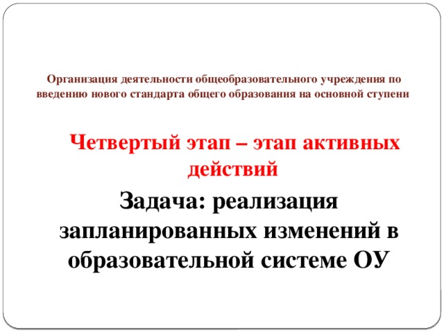 Организация деятельности общеобразовательного учреждения по введению нового стандарта общего образования на основной ступени  Четвертый этап – этап активных действий  Задача: реализация запланированных изменений в образовательной системе ОУ