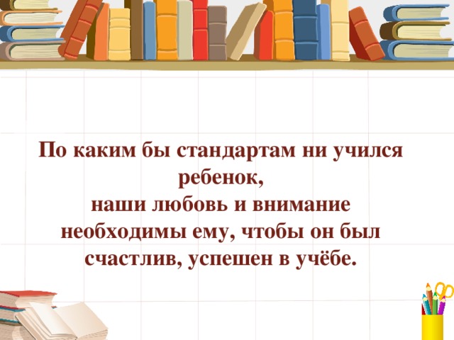 По каким бы стандартам ни учился ребенок,  наши любовь и внимание  необходимы ему, чтобы он был счастлив, успешен в учёбе.