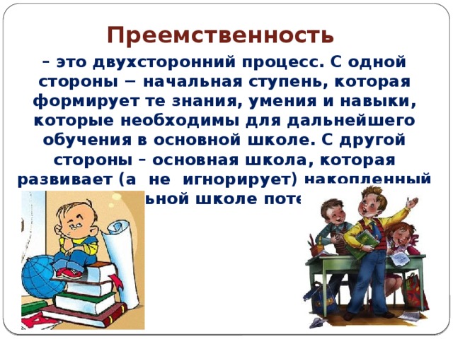 1. Требования к результатам     Преемственность – это двухсторонний процесс. С одной стороны − начальная ступень, которая формирует те знания, умения и навыки, которые необходимы для дальнейшего обучения в основной школе. С другой стороны – основная школа, которая развивает (а не игнорирует) накопленный в начальной школе потенциал.