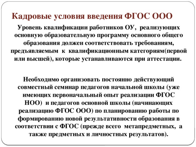 Кадровые условия введения ФГОС ООО Уровень квалификации работников ОУ, реализующих основную образовательную программу основного общего образования должен соответствовать требованиям, предъявляемым к квалификационным категориям(первой или высшей), которые устанавливаются при аттестации. Необходимо организовать постоянно действующий совместный семинар педагогов начальной школы (уже имеющих первоначальный опыт реализации ФГОС НОО) и педагогов основной школы (начинающих реализацию ФГОС ООО) по планированию работы по формированию новой результативности образования в соответствии с ФГОС (прежде всего метапредметных, а также предметных и личностных результатов).