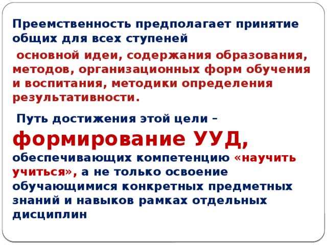 1. Требования к результатам    Преемственность предполагает принятие общих для всех ступеней  основной идеи, содержания образования, методов, организационных форм обучения и воспитания, методики определения результативности.  Путь достижения этой цели –  формирование УУД, обеспечивающих компетенцию «научить учиться», а не только освоение обучающимися конкретных предметных знаний и навыков рамках отдельных дисциплин