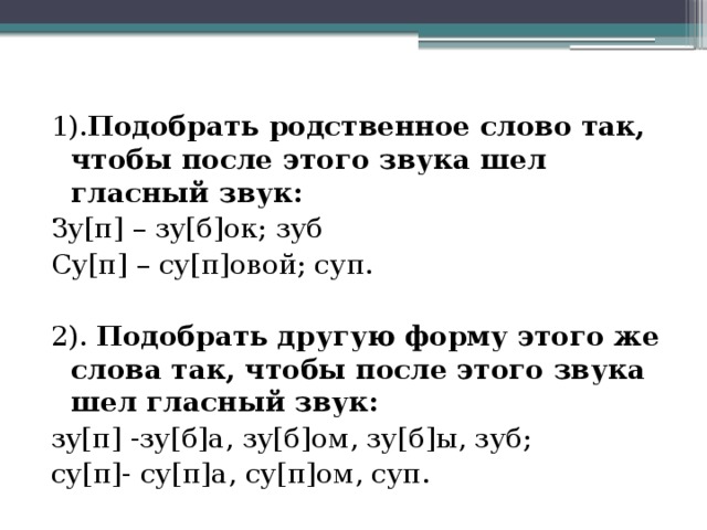 1). Подобрать родственное слово так, чтобы после этого звука шел гласный звук: Зу[п] – зу[б]ок; зуб Су[п] – су[п]овой; суп. 2). Подобрать другую форму этого же слова так, чтобы после этого звука шел гласный звук: зу[п] -зу[б]а, зу[б]ом, зу[б]ы, зуб; су[п]- су[п]а, су[п]ом, суп.