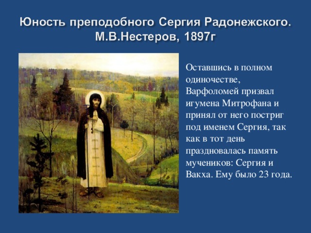 Оставшись в полном одиночестве, Варфоломей призвал игумена Митрофана и принял от него постриг под именем Сергия, так как в тот день праздновалась память мучеников: Сергия и Вакха. Ему было 23 года.