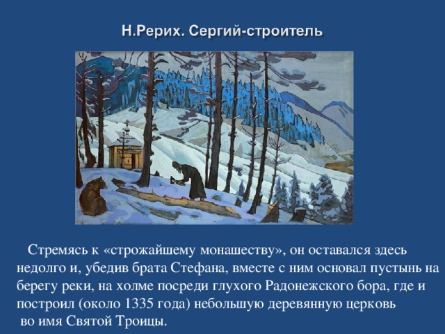 Стремясь к «строжайшему монашеству», он оставался здесь недолго и, убедив брата Стефана, вместе с ним основал пустынь на берегу реки, на холме посреди глухого Радонежского бора, где и построил (около 1335 года) небольшую деревянную церковь  во имя Святой Троицы.