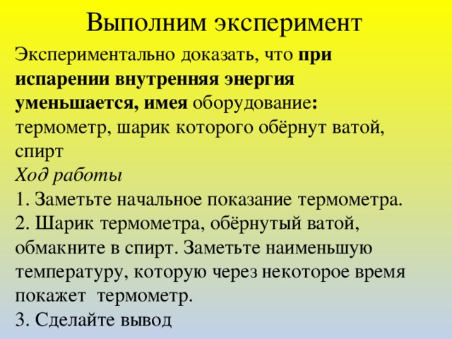 Выполним эксперимент Экспериментально доказать, что при испарении внутренняя энергия уменьшается, имея оборудование : термометр, шарик которого обёрнут ватой, спирт Ход работы 1. Заметьте начальное показание термометра. 2. Шарик термометра, обёрнутый ватой, обмакните в спирт. Заметьте наименьшую температуру, которую через некоторое время покажет термометр. 3. Сделайте вывод  