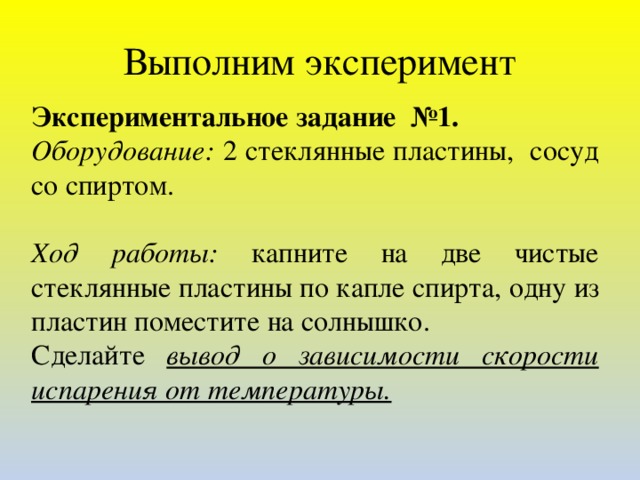 Выполним эксперимент Экспериментальное задание №1. Оборудование: 2 стеклянные пластины, сосуд со спиртом.   Ход работы: капните на две чистые стеклянные пластины по капле спирта, одну из пластин поместите на солнышко. Сделайте вывод о зависимости скорости испарения от температуры.