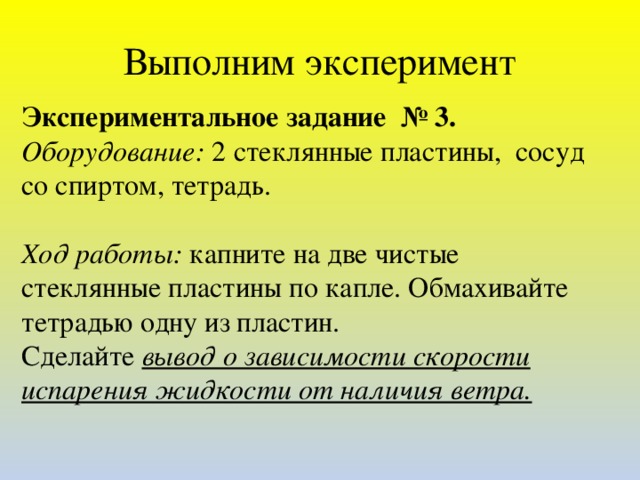 Выполним эксперимент Экспериментальное задание № 3. Оборудование: 2 стеклянные пластины, сосуд со спиртом, тетрадь.   Ход работы: капните на две чистые стеклянные пластины по капле. Обмахивайте тетрадью одну из пластин. Сделайте вывод о зависимости скорости испарения жидкости от наличия ветра.  