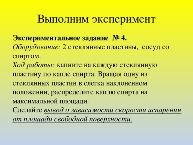 Выполним эксперимент Экспериментальное задание № 4. Оборудование: 2 стеклянные пластины, сосуд со спиртом. Ход работы: капните на каждую стеклянную пластину по капле спирта. Вращая одну из стеклянных пластин в слегка наклоненном положении, распределите каплю спирта на максимальной площади. Сделайте вывод о зависимости скорости испарения от площади свободной поверхности.