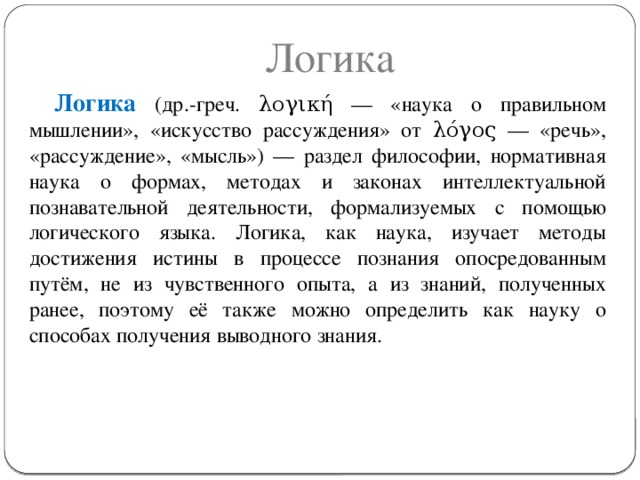 Логика Логика (др.-греч. λογική — «наука о правильном мышлении», «искусство рассуждения» от λόγος — «речь», «рассуждение», «мысль») — раздел философии, нормативная наука о формах, методах и законах интеллектуальной познавательной деятельности, формализуемых с помощью логического языка. Логика, как наука, изучает методы достижения истины в процессе познания опосредованным путём, не из чувственного опыта, а из знаний, полученных ранее, поэтому её также можно определить как науку о способах получения выводного знания. © Ф.А. Хафизов