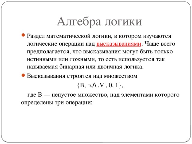 Алгебра логики Раздел математической логики, в котором изучаются логические операции над высказываниями . Чаще всего предполагается, что высказывания могут быть только истинными или ложными, то есть используется так называемая бинарная или двоичная логика. Высказывания строятся над множеством  {B, ¬, /\  ,V , 0, 1},  где B — непустое множество, над элементами которого определены три операции:  