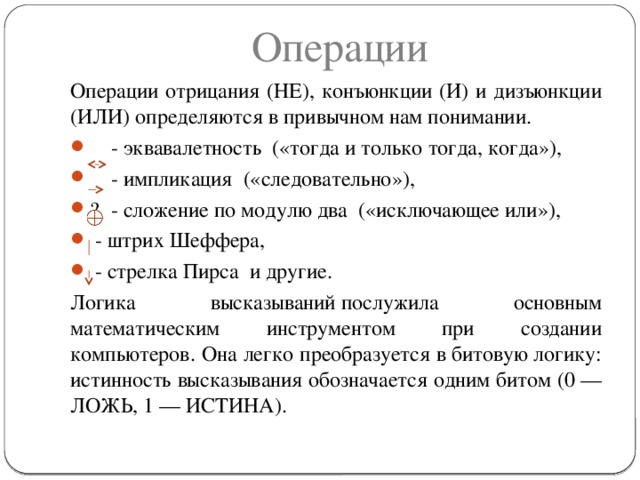 Операции Операции отрицания (НЕ), конъюнкции (И) и дизъюнкции (ИЛИ) определяются в привычном нам понимании.  - эквавалетность  («тогда и только тогда, когда»),   - импликация  («следовательно»), ￼ - сложение по модулю два  («исключающее или»),   - штрих Шеффера,   - стрелка Пирса  и другие. Логика высказываний послужила основным математическим инструментом при создании компьютеров. Она легко преобразуется в битовую логику: истинность высказывания обозначается одним битом (0 — ЛОЖЬ, 1 — ИСТИНА).