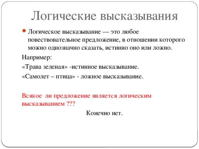 Логические высказывания Логическое высказывание — это любое повествовательное предложение, в отношении которого можно однозначно сказать, истинно оно или ложно. Например: «Трава зеленая» -истинное высказывание. «Самолет – птица» - ложное высказывание. Всякое ли предложение является логическим высказыванием ??? Конечно нет.