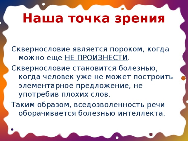 Наша точка зрения Сквернословие является пороком, когда можно еще НЕ ПРОИЗНЕСТИ . Сквернословие становится болезнью, когда человек уже не может построить элементарное предложение, не употребив плохих слов. Таким образом, вседозволенность речи оборачивается болезнью интеллекта.