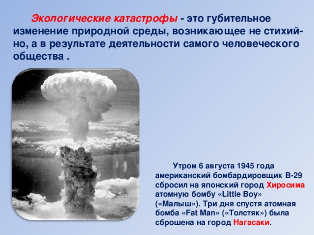 Экологические катастрофы - это губительное изменение природной среды, возникающее не стихий-но, а в результате деятельности самого человеческого общества .  Утром 6 августа 1945 года американский бомбардировщик B-29 сбросил на японский город Хиросима атомную бомбу «Little Boy» («Малыш»). Три дня спустя атомная бомба «Fat Man» («Толстяк») была сброшена на город Нагасаки .
