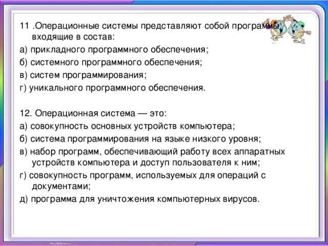 11 .Операционные системы представляют собой программы, входящие в состав: а) прикладного программного обеспечения; б) системного программного обеспечения; в) систем программирования; г) уникального программного обеспечения.   12. Операционная система — это: а) совокупность основных устройств компьютера; б) система программирования на языке низкого уровня; в) набор программ, обеспечивающий работу всех аппаратных устройств компьютера и доступ пользователя к ним; г) совокупность программ, используемых для операций с документами; д) программа для уничтожения компьютерных вирусов.  