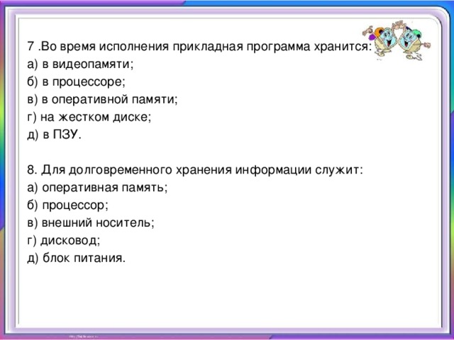   7 .Во время исполнения прикладная программа хранится: а) в видеопамяти; б) в процессоре; в) в оперативной памяти; г) на жестком диске; д) в ПЗУ. 8. Для долговременного хранения информации служит: а) оперативная память; б) процессор; в) внешний носитель; г) дисковод; д) блок питания.