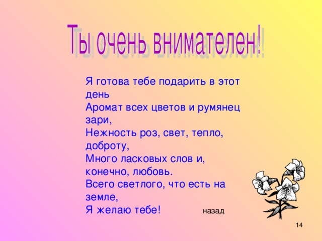 Я готова тебе подарить в этот день Аромат всех цветов и румянец зари, Нежность роз, свет, тепло, доброту, Много ласковых слов и, конечно, любовь. Всего светлого, что есть на земле, Я желаю тебе! назад