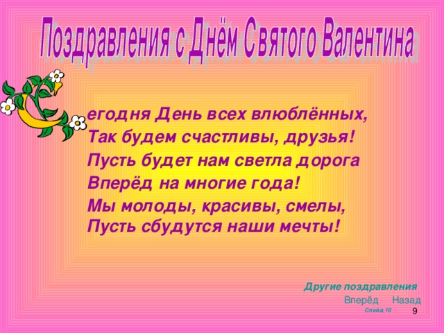 егодня День всех влюблённых, Так будем счастливы, друзья! Пусть будет нам светла дорога Вперёд на многие года! Мы молоды, красивы, смелы, Пусть сбудутся наши мечты!         Другие поздравления  Вперёд   Назад  Слайд 10