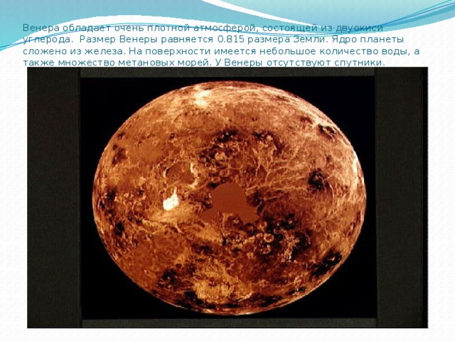 Венера обладает очень плотной атмосферой, состоящей из двуокиси углерода. Размер Венеры равняется 0.815 размера Земли. Ядро планеты сложено из железа. На поверхности имеется небольшое количество воды, а также множество метановых морей. У Венеры отсутствуют спутники.