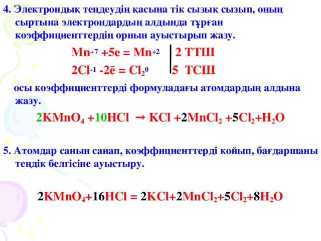 4 . Электрондық теңдеудің қасына тік сызық сызып, оның сыртына электрондардың алдында тұрған коэффициенттердің орнын ауыстырып жазу.  Mn +7 +5e = Mn +2 2 ТТШ  2Cl -1  -2ē = Cl 2 0    5 ТСШ  осы коэффициенттерді формуладағы атомдардың алдына жазу. 2 KMnO 4 + 10 HCl → KCl + 2 MnCl 2 + 5 Cl 2 +H 2 O  5. Атомдар санын санап, коэффициенттерді койып, бағдаршаны теңдік белгісіне ауыстыру.   2 KMnO 4 + 16 HCl = 2 KCl+ 2 MnCl 2 + 5 Cl 2 + 8 H 2 O