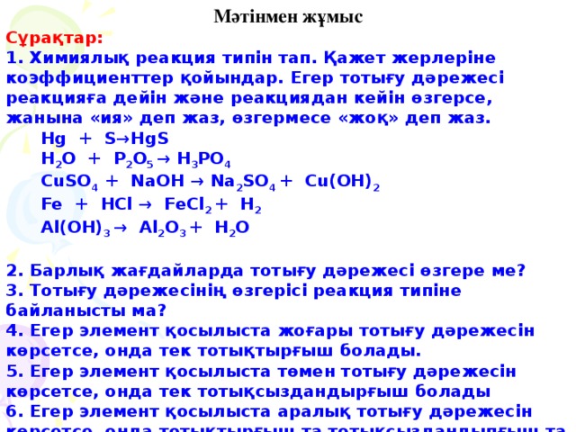 Мәтінмен жұмыс Сұрақтар: 1. Химиялық реакция типін тап. Қажет жерлеріне коэффициенттер қойындар. Егер тотығу дәрежесі реакцияға дейін және реакциядан кейін өзгерсе, жанына «ия» деп жаз, өзгермесе «жоқ» деп жаз.  Hg  +  S→HgS  H 2 O  +  P 2 O 5 → H 3 PO 4  CuSO 4 + NaOH → Na 2 SO 4 + Cu(OH) 2  Fe + HCl → FeCl 2 + H 2  Al(OH) 3 → Al 2 O 3 + H 2 O   2. Барлық жағдайларда тотығу дәрежесі өзгере ме? 3. Тотығу дәрежесінің өзгерісі реакция типіне байланысты ма? 4. Егер элемент қосылыста жоғары тотығу дәрежесін көрсетсе, онда тек тотықтырғыш болады. 5. Егер элемент қосылыста төмен тотығу дәрежесін көрсетсе, онда тек тотықсыздандырғыш болады 6. Егер элемент қосылыста аралық тотығу дәрежесін көрсетсе, онда тотықтырғыш та тотықсыздандыпғыш та болады.