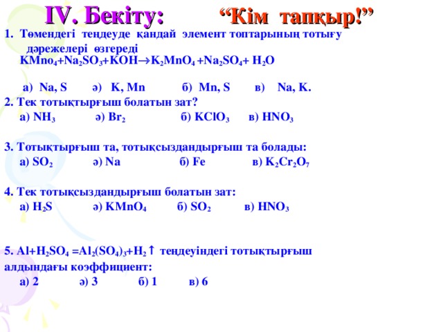 IV . Бекіту:  “Кім тапқыр!” Төмендегі теңдеуде қандай элемент топтарының тотығу   дәрежелері өзгереді  KMno 4 +Na 2 SO 3 +KOH  K 2 MnO 4 +Na 2 SO 4 + H 2 O    а) Na, S ә) K, Mn б) Mn, S в ) Na, K. 2. Тек тотықтырғыш болатын зат?  a) NH 3 ә) Br 2  б) KClO 3 в) HNO 3  3 . Тотықтырғыш та, тотықсыздандырғыш та болады:  a) SO 2 ә) Na  б ) Fe  в ) K 2 Cr 2 O 7   4 . Тек тотықсыздандырғыш болатын зат:  a) H 2 S ә) KMnO 4  б ) SO 2 в) HNO 3    5. Al+H 2 SO 4 =Al 2 (SO 4 ) 3 +H 2 ↑ теңдеуіндегі тотықтырғыш алдындағы коэффициент:  a) 2 ә) 3 б) 1 в) 6