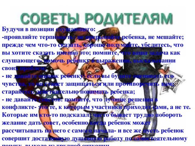 Будучи в позиции слушающего: -проявляйте терпимость: не прерывайте ребенка, не мешайте; прежде чем что-то сказать, хорошо подумайте, убедитесь, что вы хотите сказать именно это; помните, что ваша задача как слушающего- помочь ребенку в выражении, высказывании своих проблем; - не давайте оценок ребенку: если вы будите оценивать его чувства, то он станет защищаться или противоречить вам; старайтесь действительно понимать ребенка; - не давайте советов: помните, что лучшие решения в конфликте- это те, к которым участники приходят сами, а не те. Которые им кто-то подсказал; часто бывает трудно побороть желание дать совет, особенно когда ребенок может рассчитывать на него с самого начала- и все же пусть ребенок совершит достаточную душевную работу по самостоятельному поиску выхода из трудной ситуации.  