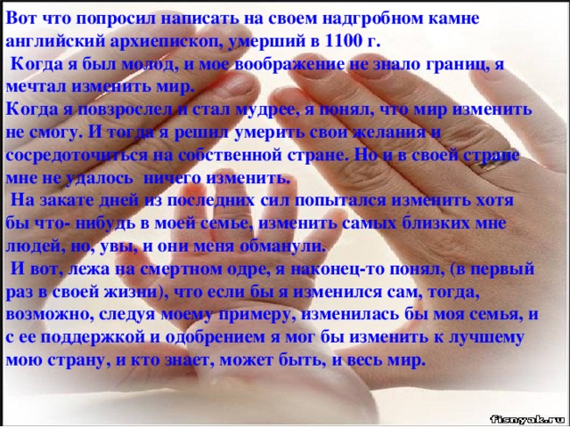 Вот что попросил написать на своем надгробном камне английский архиепископ, умерший в 1100 г.  Когда я был молод, и мое воображение не знало границ, я мечтал изменить мир. Когда я повзрослел и стал мудрее, я понял, что мир изменить не смогу. И тогда я решил умерить свои желания и сосредоточиться на собственной стране. Но и в своей стране мне не удалось ничего изменить.  На закате дней из последних сил попытался изменить хотя бы что- нибудь в моей семье, изменить самых близких мне людей, но, увы, и они меня обманули.  И вот, лежа на смертном одре, я наконец-то понял, (в первый раз в своей жизни), что если бы я изменился сам, тогда, возможно, следуя моему примеру, изменилась бы моя семья, и с ее поддержкой и одобрением я мог бы изменить к лучшему мою страну, и кто знает, может быть, и весь мир.