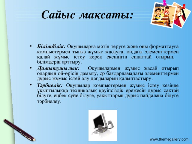 Сайыс мақсаты: Білімділік: Оқушыларға мәтін теруге және оны форматтауға компьютермен тығыз жұмыс жасауға, ондағы элементтермен қалай жұмыс істеу керек екендігін сипаттай отырып, білімдерін арттыру. Дамытушылық: Оқушылармен жұмыс жасай отырып олардың ой-өрісін дамыту, әр бағдарламадағы элементтермен дұрыс жұмыс істей алу дағдыларын қалыптастыру. Тәрбиелік: Оқушылар компьютермен жүмыс істеу кезінде ұқыптылыққа техникалық қауіпсіздік ережесін дұрыс сақтай білуге, еңбек сүйе білуге, уақыттарын дұрыс пайдалана білуге тәрбиелеу.