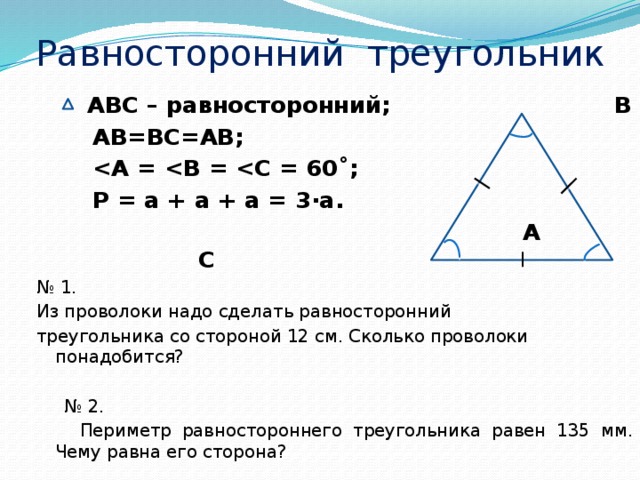 Равносторонний треугольник  АВС – равносторонний; В  АВ=ВС=АВ;    Р = а + а + а = 3·а.  А С № 1. Из проволоки надо сделать равносторонний треугольника со стороной 12 см. Сколько проволоки понадобится? № 2.  Периметр равностороннего треугольника равен 135 мм. Чему равна его сторона?