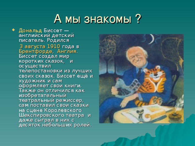 А мы знакомы ? Дональд Биссет — английский детский писатель. Родился  3 августа  1910 года в Брентфорде , Англия . Биссет создал мир коротких сказок, и осуществил телепостановки из лучших своих сказок. Биссет ещё и художник и сам оформляет свои книги. Также он отличился как изобретательный театральный режиссер, сам поставил свои сказки на сцене Королевского Шекспировского театра и даже сыграл в них с десяток небольших ролей.