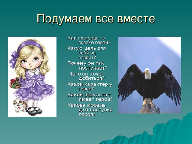 Подумаем все вместе Как поступает в сказке  герой ? Ка кую цель для себя он ставит ? Почему он так поступает?  Чего он хочет добиться? Какой характер у героя ? Какой результат имеет герой? Какова мораль для поступка героя?