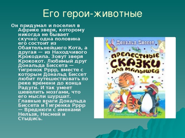 Его герои-животные Он придумал и поселил в Африке зверя, которому никогда не бывает скучно: одна половина его состоит из Обаятельнейшего Кота, а другая — из Находчивого Крокодила. Зовут зверя Крококот. Любимый друг Дональда Биссета — тигренок Рррр, вместе с которым Дональд Биссет любит путешествовать по реке времени до конца Радуги. И так умеет шевелить мозгами, что его мысли шуршат. Главные враги Дональда Биссета и Тигренка Рррр — Вреднюги с именами Нельзя, Несмей и Стыдись.