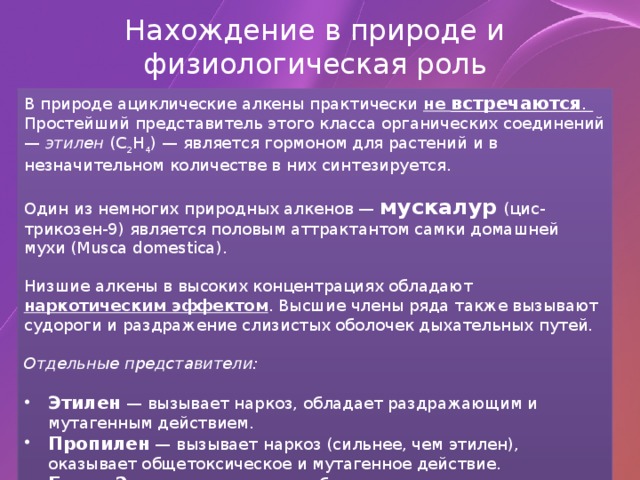 Нахождение в природе и физиологическая роль В природе ациклические алкены практически не встречаются . Простейший представитель этого класса органических соединений — этилен (C 2 H 4 ) — является гормоном для растений и в незначительном количестве в них синтезируется. Один из немногих природных алкенов — мускалур  (цис- трикозен-9) является половым аттрактантом самки домашней мухи (Musca domestica). Низшие алкены в высоких концентрациях обладают наркотическим эффектом . Высшие члены ряда также вызывают судороги и раздражение слизистых оболочек дыхательных путей. Отдельные представители: