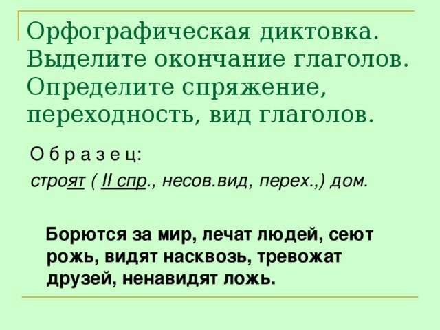 Орфографическая диктовка. Выделите окончание глаголов. Определите спряжение, переходность, вид глаголов. О б р а з е ц: стро ят ( II спр ., несов.вид, перех.,) дом.   Борются за мир, лечат людей, сеют рожь, видят насквозь, тревожат друзей, ненавидят ложь.