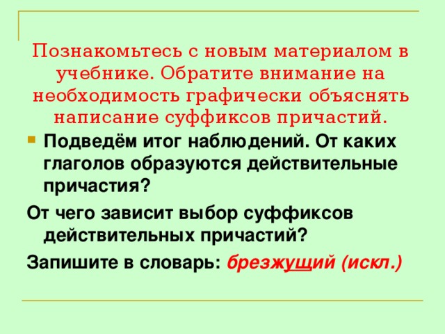 Познакомьтесь с новым материалом в учебнике. Обратите внимание на необходимость графически объяснять написание суффиксов причастий. Подведём итог наблюдений. От каких глаголов образуются действительные причастия? От чего зависит выбор суффиксов действительных причастий? Запишите в словарь: брезж ущ ий (искл.)