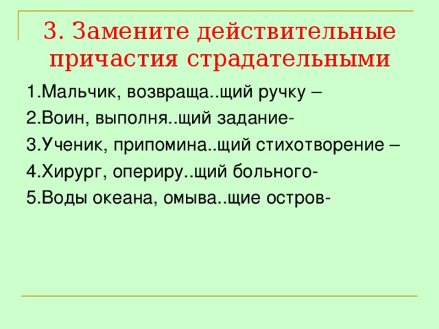 3. Замените действительные причастия страдательными 1.Мальчик, возвраща..щий ручку – 2.Воин, выполня..щий задание- 3.Ученик, припомина..щий стихотворение – 4.Хирург, опериру..щий больного- 5.Воды океана, омыва..щие остров-