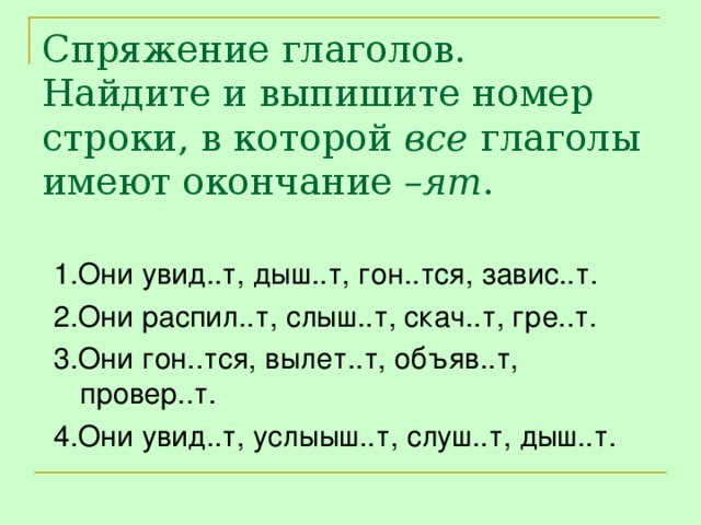 Спряжение глаголов.  Найдите и выпишите номер строки, в которой все глаголы имеют окончание –ят . 1.Они увид..т, дыш..т, гон..тся, завис..т. 2.Они распил..т, слыш..т, скач..т, гре..т. 3.Они гон..тся, вылет..т, объяв..т, провер..т. 4.Они увид..т, услыыш..т, слуш..т, дыш..т.