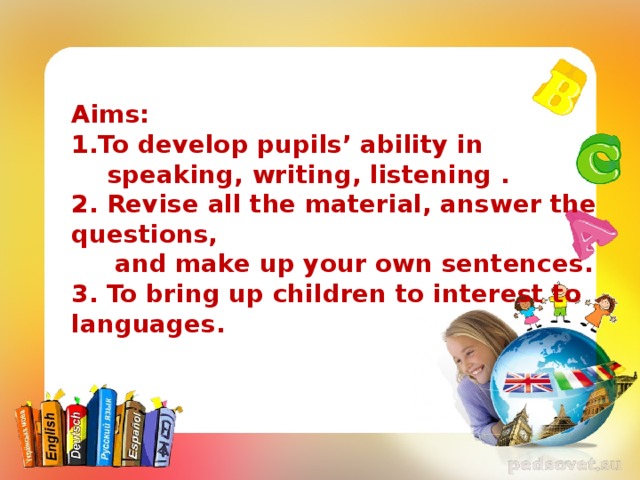 Aims: 1.To develop pupils’ ability in speaking, writing, listening . 2. Revise all the material, answer the questions,  and make up your own sentences. 3. To bring up children to interest to languages. 
