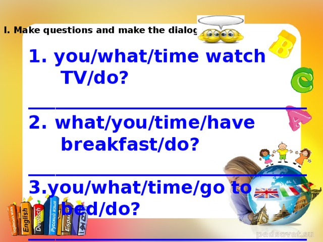 I. Make questions and make the dialogue. 1. you/what/time watch TV/do? _______________________________ 2.  what/you/time/have breakfast/do? _______________________________ 3.you/what/time/go to bed/do? _______________________________ 4.what/time/you/do/go to school? _______________________________