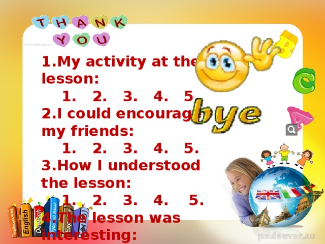 1.My activity at the lesson:  1. 2. 3. 4. 5. 2.I could encourage my friends:  1. 2. 3. 4. 5. 3.How I understood the lesson:  1. 2. 3. 4. 5. 4.The lesson was interesting:  1. 2. 3. 4. 5.