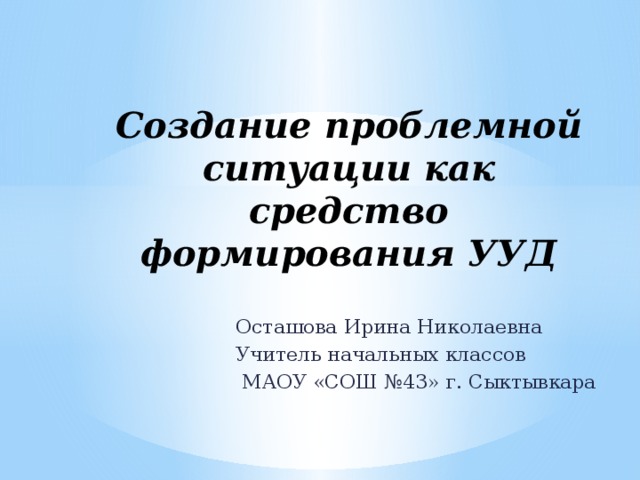 Создание проблемной ситуации как средство формирования УУД Осташова Ирина Николаевна Учитель начальных классов  МАОУ «СОШ №43» г. Сыктывкара